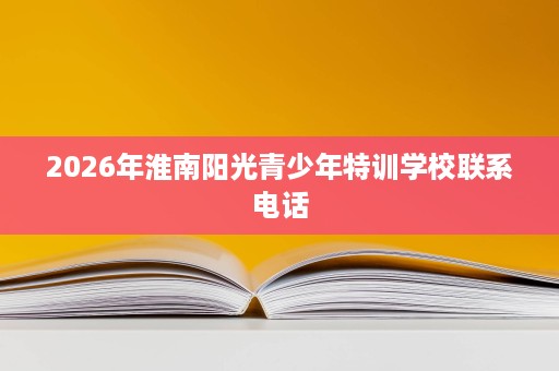2026年淮南阳光青少年特训学校联系电话 2026年淮南阳光青少年特训学校联系电话
