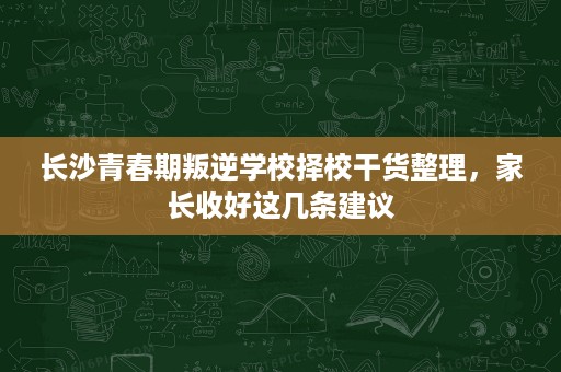 长沙青春期叛逆学校择校干货整理,家长收好这几条建议 长沙青春期叛逆学校择校干货整理,家长收好这几条建议