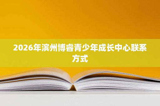2026年滨州博睿青少年成长中心联系方式 2026年滨州博睿青少年成长中心联系方式