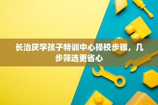 长治厌学孩子特训中心择校步骤,几步筛选更省心 长治厌学孩子特训中心择校步骤,几步筛选更省心