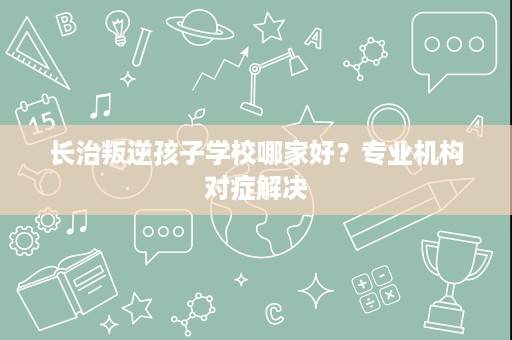 长治叛逆孩子学校哪家好?专业机构对症解决 长治叛逆孩子学校哪家好?专业机构对症解决