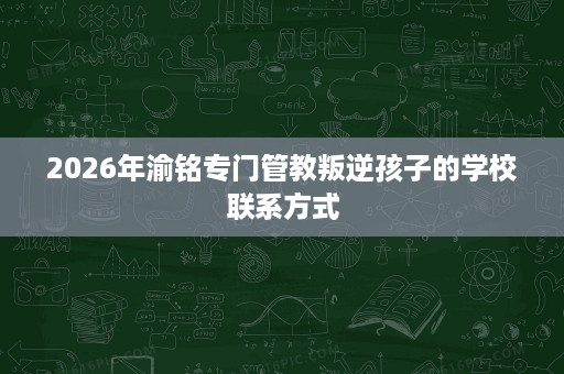 2026年渝铭专门管教叛逆孩子的学校联系方式 2026年渝铭专门管教叛逆孩子的学校联系方式