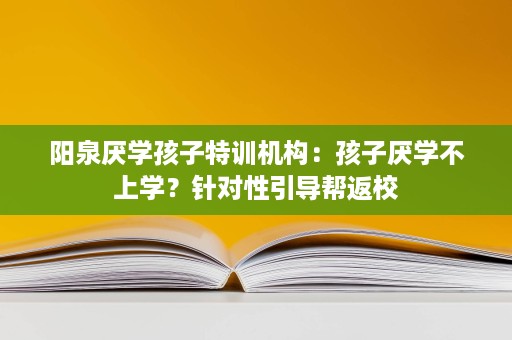 阳泉厌学孩子特训机构:孩子厌学不上学?针对性引导帮返校 阳泉厌学孩子特训机构:孩子厌学不上学?针对性引导帮返校