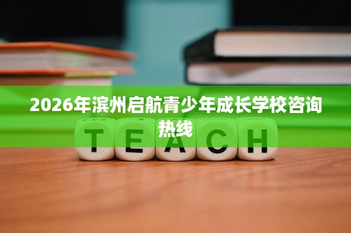 2026年滨州启航青少年成长学校咨询热线 2026年滨州启航青少年成长学校咨询热线