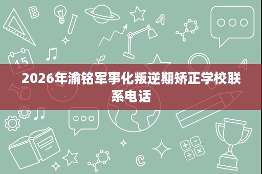 2026年渝铭军事化叛逆期矫正学校联系电话