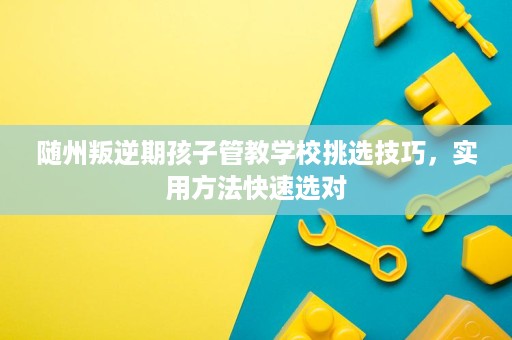 随州叛逆期孩子管教学校挑选技巧,实用方法快速选对 随州叛逆期孩子管教学校挑选技巧,实用方法快速选对