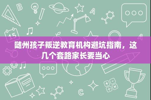 随州孩子叛逆教育机构避坑指南,这几个套路家长要当心 随州孩子叛逆教育机构避坑指南,这几个套路家长要当心