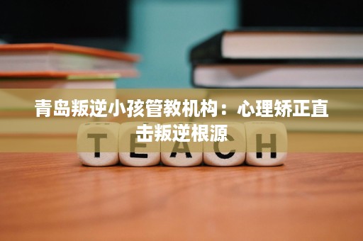 青岛叛逆小孩管教机构:心理矫正直击叛逆根源 青岛叛逆小孩管教机构:心理矫正直击叛逆根源