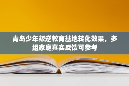 青岛少年叛逆教育基地转化效果，多组家庭真实反馈可参考