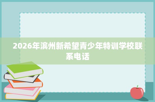 2026年滨州新希望青少年特训学校联系电话 2026年滨州新希望青少年特训学校联系电话