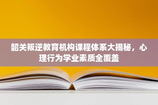 韶关叛逆教育机构课程体系大揭秘,心理行为学业素质全覆盖 韶关叛逆教育机构课程体系大揭秘,心理行为学业素质全覆盖