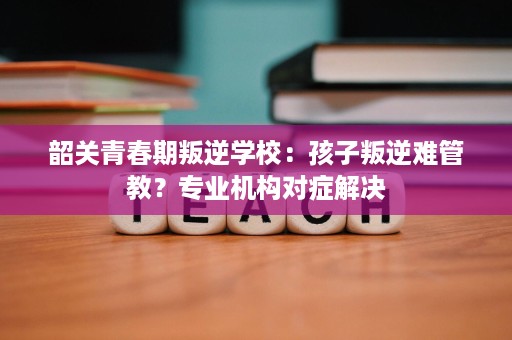 韶关青春期叛逆学校:孩子叛逆难管教?专业机构对症解决 韶关青春期叛逆学校:孩子叛逆难管教?专业机构对症解决