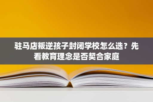 驻马店叛逆孩子封闭学校怎么选?先看教育理念是否契合家庭 驻马店叛逆孩子封闭学校怎么选?先看教育理念是否契合家庭