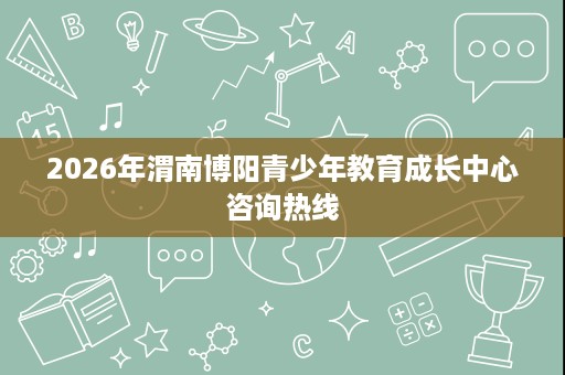 2026年渭南博阳青少年教育成长中心咨询热线 2026年渭南博阳青少年教育成长中心咨询热线