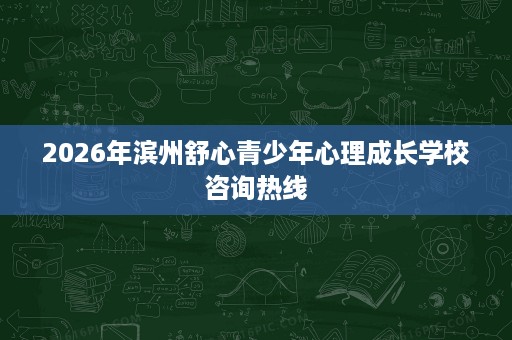 2026年滨州舒心青少年心理成长学校咨询热线 2026年滨州舒心青少年心理成长学校咨询热线
