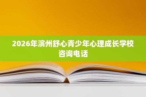 2026年滨州舒心青少年心理成长学校咨询电话 2026年滨州舒心青少年心理成长学校咨询电话