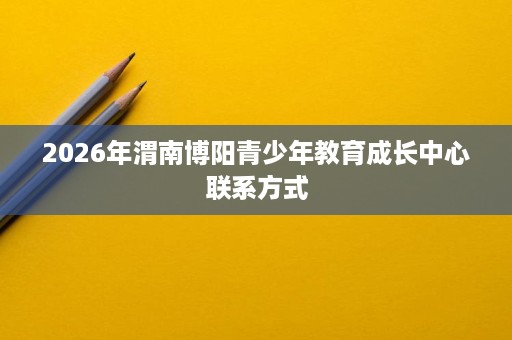 2026年渭南博阳青少年教育成长中心联系方式 2026年渭南博阳青少年教育成长中心联系方式