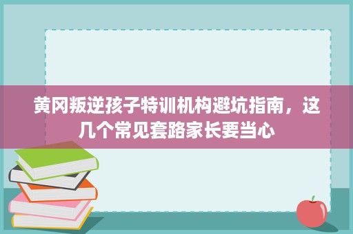 黄冈叛逆孩子特训机构避坑指南,这几个常见套路家长要当心 黄冈叛逆孩子特训机构避坑指南,这几个常见套路家长要当心