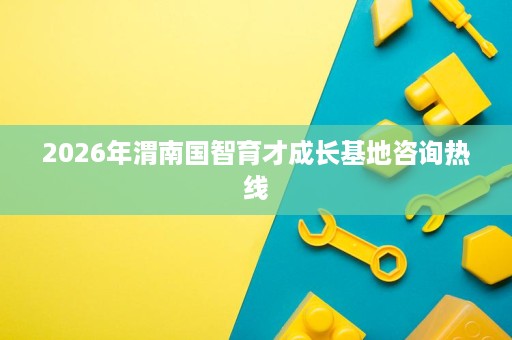 2026年渭南国智育才成长基地咨询热线 2026年渭南国智育才成长基地咨询热线