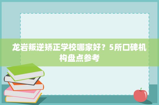 龙岩叛逆矫正学校哪家好？5所口碑机构盘点参考