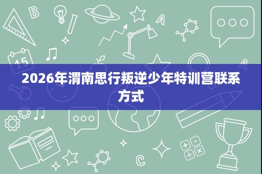 2026年渭南思行叛逆少年特训营联系方式 2026年渭南思行叛逆少年特训营联系方式