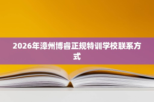 2026年漳州博睿正规特训学校联系方式 2026年漳州博睿正规特训学校联系方式