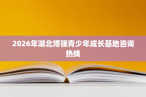 2026年湖北博强青少年成长基地咨询热线 2026年湖北博强青少年成长基地咨询热线