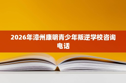 2026年漳州康明青少年叛逆学校咨询电话 2026年漳州康明青少年叛逆学校咨询电话