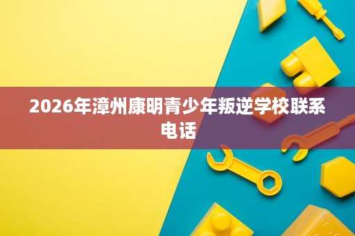 2026年漳州康明青少年叛逆学校联系电话 2026年漳州康明青少年叛逆学校联系电话