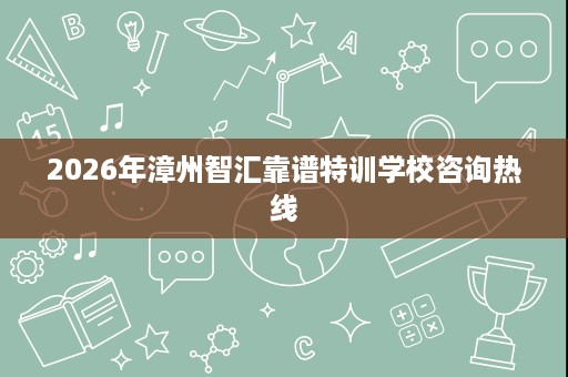 2026年漳州智汇靠谱特训学校咨询热线 2026年漳州智汇靠谱特训学校咨询热线