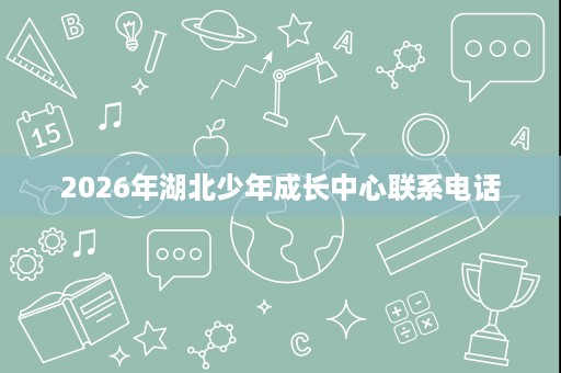 2026年湖北少年成长中心联系电话 2026年湖北少年成长中心联系电话