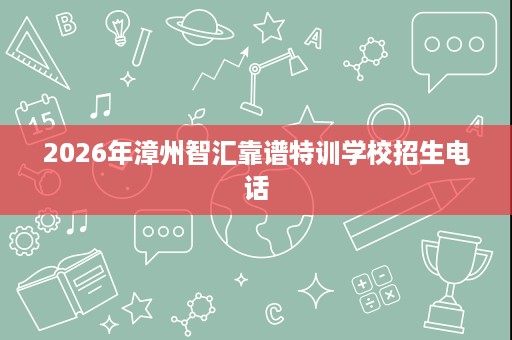 2026年漳州智汇靠谱特训学校招生电话 2026年漳州智汇靠谱特训学校招生电话