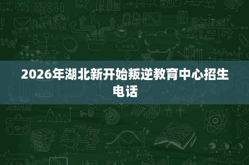 2026年湖北新开始叛逆教育中心招生电话 2026年湖北新开始叛逆教育中心招生电话