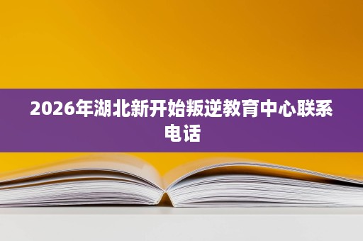 2026年湖北新开始叛逆教育中心联系电话