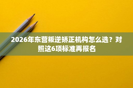 2026年东营叛逆矫正机构怎么选?对照这6项标准再报名 2026年东营叛逆矫正机构怎么选?对照这6项标准再报名