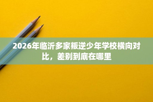 2026年临沂多家叛逆少年学校横向对比,差别到底在哪里 2026年临沂多家叛逆少年学校横向对比,差别到底在哪里