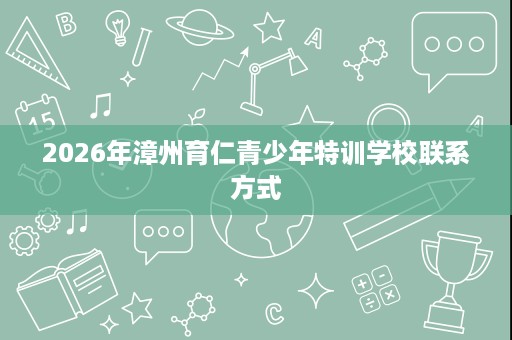2026年漳州育仁青少年特训学校联系方式 2026年漳州育仁青少年特训学校联系方式