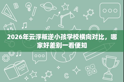 2026年云浮叛逆小孩学校横向对比，哪家好差别一看便知