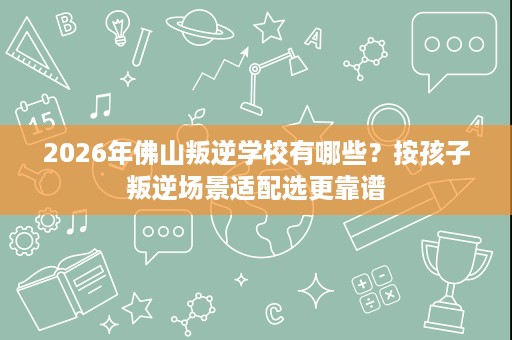 2026年佛山叛逆学校有哪些?按孩子叛逆场景适配选更靠谱 2026年佛山叛逆学校有哪些?按孩子叛逆场景适配选更靠谱