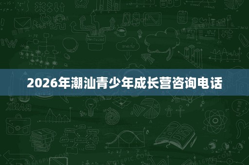 2026年潮汕青少年成长营咨询电话 2026年潮汕青少年成长营咨询电话