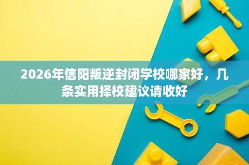 2026年信阳叛逆封闭学校哪家好,几条实用择校建议请收好 2026年信阳叛逆封闭学校哪家好,几条实用择校建议请收好