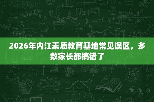 2026年内江素质教育基地常见误区,多数家长都搞错了 2026年内江素质教育基地常见误区,多数家长都搞错了