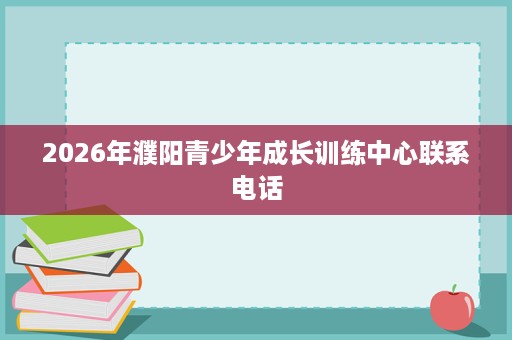 2026年濮阳青少年成长训练中心联系电话 2026年濮阳青少年成长训练中心联系电话