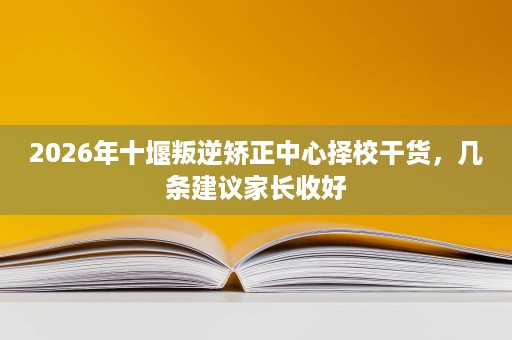 2026年十堰叛逆矫正中心择校干货，几条建议家长收好
