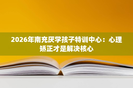 2026年南充厌学孩子特训中心：心理矫正才是解决核心