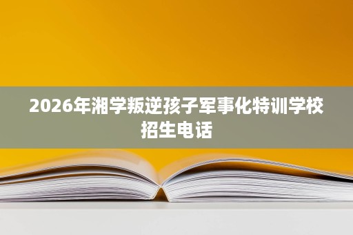 2026年湘学叛逆孩子军事化特训学校招生电话