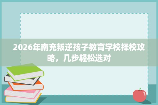 2026年南充叛逆孩子教育学校择校攻略,几步轻松选对 2026年南充叛逆孩子教育学校择校攻略,几步轻松选对