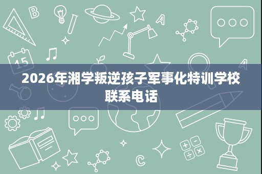 2026年湘学叛逆孩子军事化特训学校联系电话 2026年湘学叛逆孩子军事化特训学校联系电话