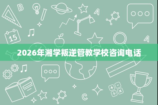 2026年湘学叛逆管教学校咨询电话 2026年湘学叛逆管教学校咨询电话