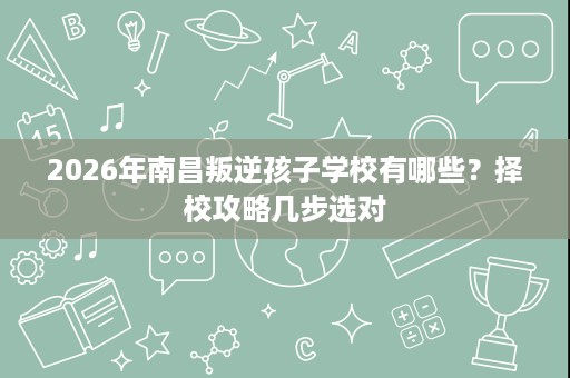 2026年南昌叛逆孩子学校有哪些?择校攻略几步选对 2026年南昌叛逆孩子学校有哪些?择校攻略几步选对